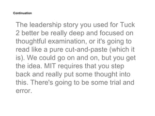 Continuation



 The leadership story you used for Tuck
 2 better be really deep and focused on
 thoughtful examination, or it's going to
 read like a pure cut-and-paste (which it
 is). We could go on and on, but you get
 the idea. MIT requires that you step
 back and really put some thought into
 this. There's going to be some trial and
 error.
 