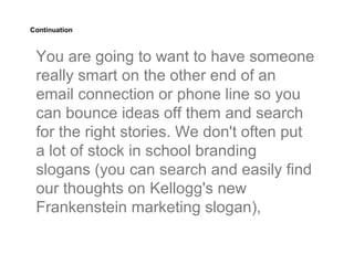 Continuation



 You are going to want to have someone
 really smart on the other end of an
 email connection or phone line so you
 can bounce ideas off them and search
 for the right stories. We don't often put
 a lot of stock in school branding
 slogans (you can search and easily find
 our thoughts on Kellogg's new
 Frankenstein marketing slogan),
 