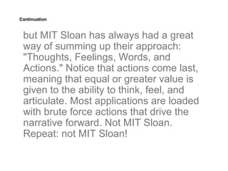 Continuation



 but MIT Sloan has always had a great
 way of summing up their approach:
 "Thoughts, Feelings, Words, and
 Actions." Notice that actions come last,
 meaning that equal or greater value is
 given to the ability to think, feel, and
 articulate. Most applications are loaded
 with brute force actions that drive the
 narrative forward. Not MIT Sloan.
 Repeat: not MIT Sloan!
 