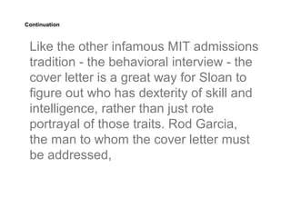 Continuation



 Like the other infamous MIT admissions
 tradition - the behavioral interview - the
 cover letter is a great way for Sloan to
 figure out who has dexterity of skill and
 intelligence, rather than just rote
 portrayal of those traits. Rod Garcia,
 the man to whom the cover letter must
 be addressed,
 