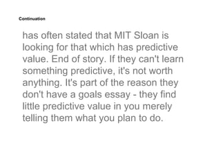 Continuation



 has often stated that MIT Sloan is
 looking for that which has predictive
 value. End of story. If they can't learn
 something predictive, it's not worth
 anything. It's part of the reason they
 don't have a goals essay - they find
 little predictive value in you merely
 telling them what you plan to do.
 