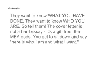 Continuation



 They want to know WHAT YOU HAVE
 DONE. They want to know WHO YOU
 ARE. So tell them! The cover letter is
 not a hard essay - it's a gift from the
 MBA gods. You get to sit down and say
 "here is who I am and what I want."
 