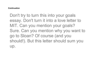 Continuation



 Don't try to turn this into your goals
 essay. Don't turn it into a love letter to
 MIT. Can you mention your goals?
 Sure. Can you mention why you want to
 go to Sloan? Of course (and you
 should!). But this letter should sum you
 up.
 