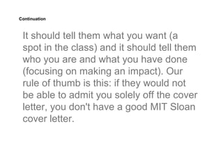 Continuation



 It should tell them what you want (a
 spot in the class) and it should tell them
 who you are and what you have done
 (focusing on making an impact). Our
 rule of thumb is this: if they would not
 be able to admit you solely off the cover
 letter, you don't have a good MIT Sloan
 cover letter.
 