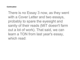Continuation



 There is no Essay 3 now, as they went
 with a Cover Letter and two essays,
 probably to spare the eyesight and
 sanity of their reads (MIT doesn't farm
 out a lot of work). That said, we can
 learn a TON from last year's essay,
 which read:
 