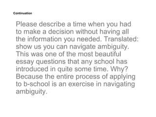 Continuation



 Please describe a time when you had
 to make a decision without having all
 the information you needed. Translated:
 show us you can navigate ambiguity.
 This was one of the most beautiful
 essay questions that any school has
 introduced in quite some time. Why?
 Because the entire process of applying
 to b-school is an exercise in navigating
 ambiguity.
 