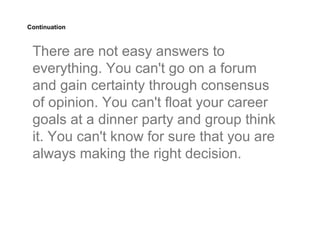 Continuation



 There are not easy answers to
 everything. You can't go on a forum
 and gain certainty through consensus
 of opinion. You can't float your career
 goals at a dinner party and group think
 it. You can't know for sure that you are
 always making the right decision.
 