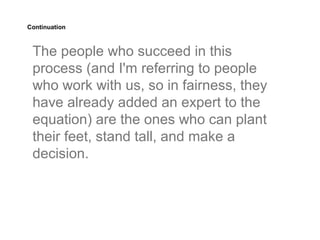Continuation



 The people who succeed in this
 process (and I'm referring to people
 who work with us, so in fairness, they
 have already added an expert to the
 equation) are the ones who can plant
 their feet, stand tall, and make a
 decision.
 