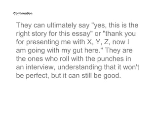 Continuation



 They can ultimately say "yes, this is the
 right story for this essay" or "thank you
 for presenting me with X, Y, Z, now I
 am going with my gut here." They are
 the ones who roll with the punches in
 an interview, understanding that it won't
 be perfect, but it can still be good.
 