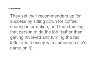 Continuation



 They set their recommenders up for
 success by sitting down for coffee,
 sharing information, and then trusting
 that person to do the job (rather than
 getting involved and turning the rec
 letter into a essay with someone else's
 name on it).
 
