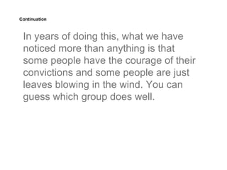 Continuation



 In years of doing this, what we have
 noticed more than anything is that
 some people have the courage of their
 convictions and some people are just
 leaves blowing in the wind. You can
 guess which group does well.
 
