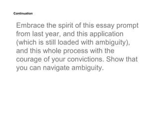 Continuation



 Embrace the spirit of this essay prompt
 from last year, and this application
 (which is still loaded with ambiguity),
 and this whole process with the
 courage of your convictions. Show that
 you can navigate ambiguity.
 