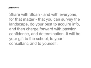 Continuation



 Share with Sloan - and with everyone,
 for that matter - that you can survey the
 landscape, do your best to acquire info,
 and then charge forward with passion,
 confidence, and determination. It will be
 your gift to the school, to your
 consultant, and to yourself.
 