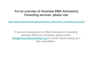 For an overview of Amerasia MBA Admissions
            Consulting services, please visit

http://www.amerasiaconsulting.com/mba_admissions_consulting_services/



    If you are interested in the MBA Admissions Consulting
          services offered by Amerasia, please email
   mba@amerasiaconsulting.com to inquire about setting up a
                        free consultation.
 