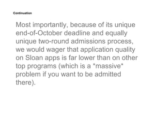 Continuation



 Most importantly, because of its unique
 end-of-October deadline and equally
 unique two-round admissions process,
 we would wager that application quality
 on Sloan apps is far lower than on other
 top programs (which is a *massive*
 problem if you want to be admitted
 there).
 