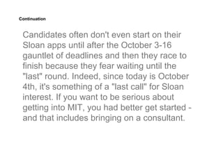 Continuation


 Candidates often don't even start on their
 Sloan apps until after the October 3-16
 gauntlet of deadlines and then they race to
 finish because they fear waiting until the
 "last" round. Indeed, since today is October
 4th, it's something of a "last call" for Sloan
 interest. If you want to be serious about
 getting into MIT, you had better get started -
 and that includes bringing on a consultant.
 