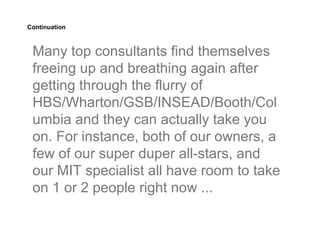 Continuation



 Many top consultants find themselves
 freeing up and breathing again after
 getting through the flurry of
 HBS/Wharton/GSB/INSEAD/Booth/Col
 umbia and they can actually take you
 on. For instance, both of our owners, a
 few of our super duper all-stars, and
 our MIT specialist all have room to take
 on 1 or 2 people right now ...
 