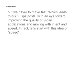 Continuation



 but we haver to move fast. Which leads
 to our 5 Tips posts, with an eye toward
 improving the quality of Sloan
 applications and moving with intent and
 speed. In fact, let's start with this idea of
 "speed":
 