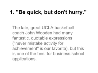 1. "Be quick, but don't hurry."

 The late, great UCLA basketball
 coach John Wooden had many
 fantastic, quotable expressions
 ("never mistake activity for
 achievement" is our favorite), but this
 is one of the best for business school
 applications.
 
