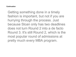 Continuation



 Getting something done in a timely
 fashion is important, but not if you are
 hurrying through the process. Just
 because Sloan only has two deadlines
 does not turn Round 2 into a de facto
 Round 3. It's still Round 2, which is the
 most popular round of admissions at
 pretty much every MBA program.
 