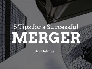 MERGER
Irv Holmes
5 Tips for a Successful
 