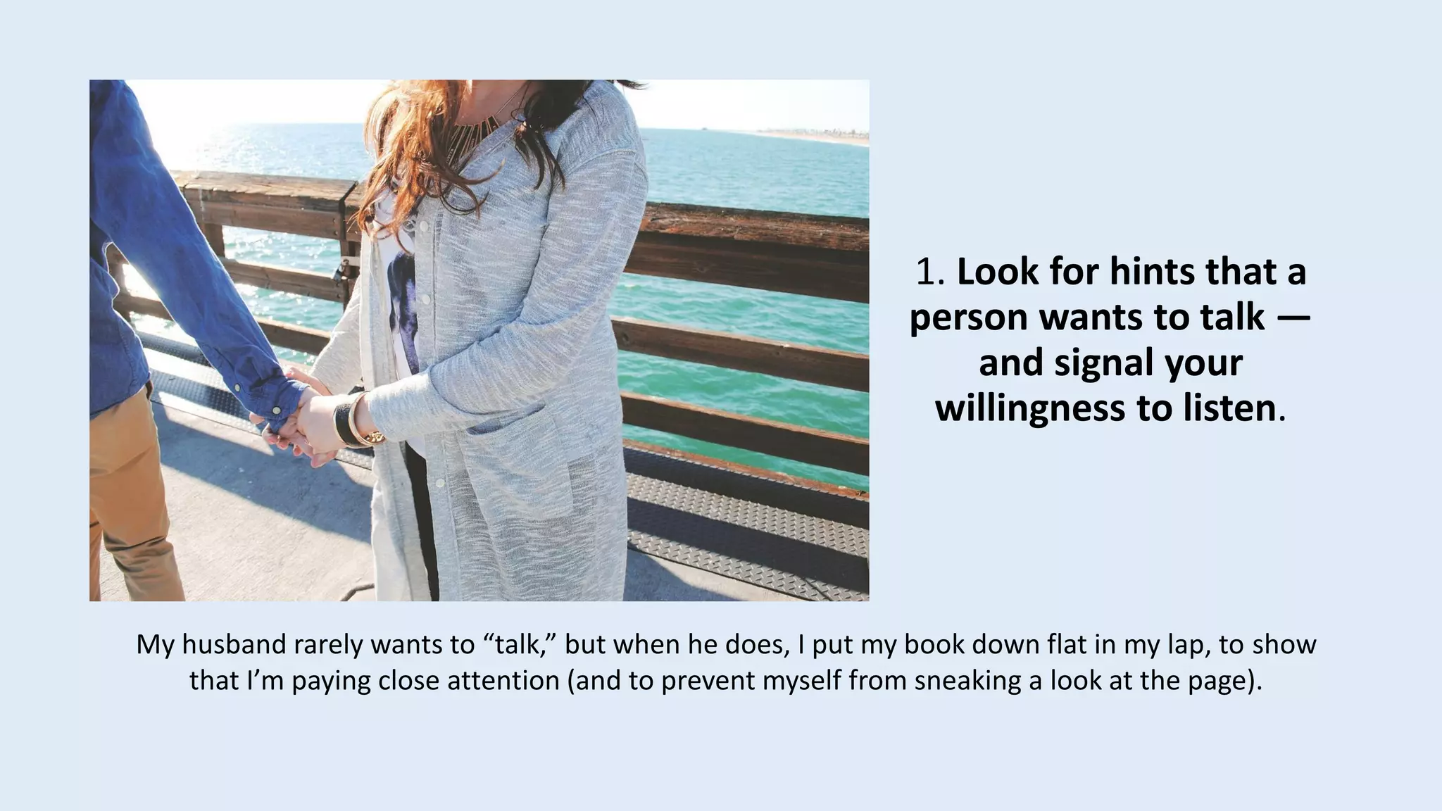 1. Look for hints that a
person wants to talk —
and signal your
willingness to listen.
My husband rarely wants to “talk,” but when he does, I put my book down flat in my lap, to show
that I’m paying close attention (and to prevent myself from sneaking a look at the page).
 