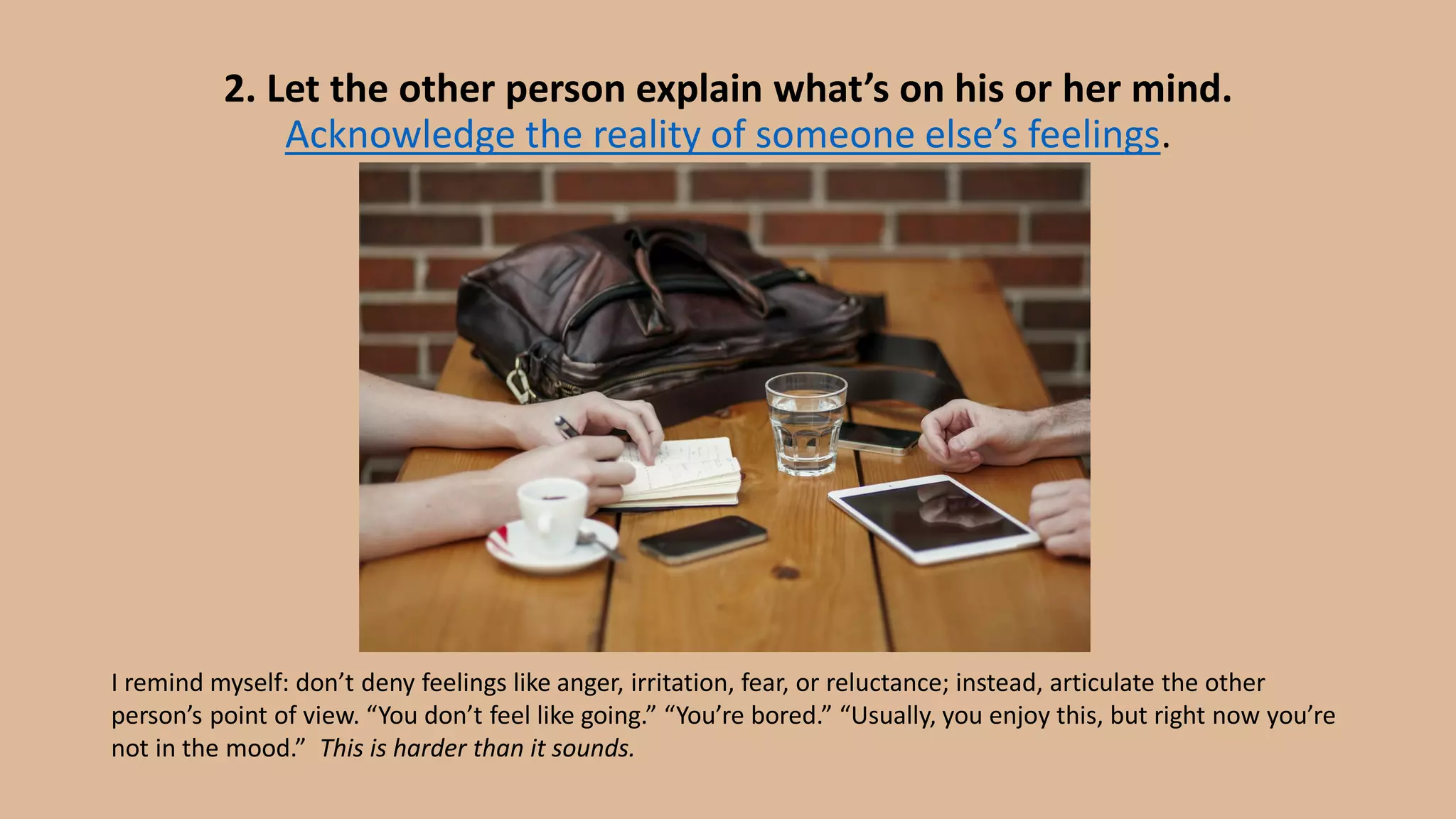 2. Let the other person explain what’s on his or her mind.
Acknowledge the reality of someone else’s feelings.
I remind myself: don’t deny feelings like anger, irritation, fear, or reluctance; instead, articulate the other
person’s point of view. “You don’t feel like going.” “You’re bored.” “Usually, you enjoy this, but right now you’re
not in the mood.” This is harder than it sounds.
 