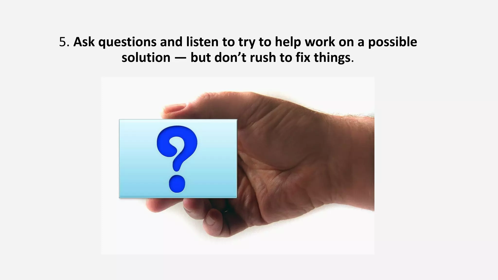 5. Ask questions and listen to try to help work on a possible
solution — but don’t rush to fix things.
 