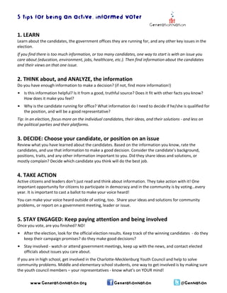 5 tips for being an active, informed voter 
1. LEARN 
Learn about the candidates, the government offices they are running for, and any other key issues in the election. 
If you find there is too much information, or too many candidates, one way to start is with an issue you care about (education, environment, jobs, healthcare, etc.). Then find information about the candidates and their views on that one issue. 
2. THINK about, and ANALYZE, the information 
Do you have enough information to make a decision? (if not, find more information!) 
• Is this information helpful? Is it from a good, truthful source? Does it fit with other facts you know? How does it make you feel? 
• Why is the candidate running for office? What information do I need to decide if he/she is qualified for the position, and will be a good representative? 
Tip: In an election, focus more on the individual candidates, their ideas, and their solutions ‐ and less on the political parties and their platforms. 
3. DECIDE: Choose your candidate, or position on an issue 
Review what you have learned about the candidates. Based on the information you know, rate the candidates, and use that information to make a good decision. Consider the candidate’s background, positions, traits, and any other information important to you. Did they share ideas and solutions, or mostly complain? Decide which candidate you think will do the best job. 
4. TAKE ACTION 
Active citizens and leaders don’t just read and think about information. They take action with it! One important opportunity for citizens to participate in democracy and in the community is by voting…every year. It is important to cast a ballot to make your voice heard! 
You can make your voice heard outside of voting, too. Share your ideas and solutions for community problems, or report on a government meeting, leader or issue. 
5. STAY ENGAGED: Keep paying attention and being involved 
Once you vote, are you finished? NO! 
• After the election, look for the official election results. Keep track of the winning candidates ‐ do they keep their campaign promises? do they make good decisions? 
• Stay involved ‐ watch or attend government meetings, keep up with the news, and contact elected officials about issues you care about. 
If you are in high school, get involved in the Charlotte‐Mecklenburg Youth Council and help to solve community problems. Middle and elementary school students, one way to get involved is by making sure the youth council members – your representatives ‐ know what’s on YOUR mind! www.GenerationNation.org GenerationNation @GenNation 

