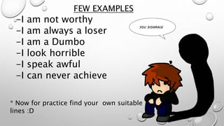 FEW EXAMPLES
-I am not worthy
-I am always a loser
-I am a Dumbo
-I look horrible
-I speak awful
-I can never achieve
* Now for practice find your own suitable
lines :D
 