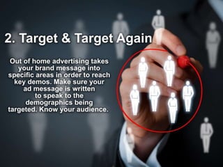 2. Target & Target Again
Out of home advertising takes your brand
message into specific areas in order to reach key
demos. Make sure your messaging is written to
speak to the demographics being targeted.
Know your audience.