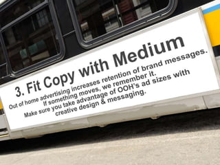3. Fit Copy with Medium
Out of home advertising increases retention of
brand messages. If something moves, we
remember it. Make sure you take advantage of
OOH’s ad sizes with creative design &
messaging.