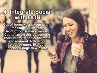 4. Integrate Social with OOH
Out of home keeps your brand message in the
fore front of consumers’ minds. Capitalize on
this by sending consumers to social for more
engagement: follow our blog for more, like our
Facebook page to win, etc.