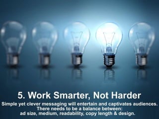 5. Work Smarter, Not Harder
Simple yet clever messaging will entertain and
captivate audiences. There needs to be a
balance between: ad size, medium, readability,
copy length & design.