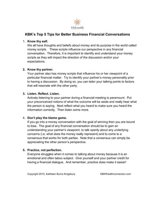 KBK’s Top 5 Tips for Better Business Financial Conversations
1. Know thy self.
   We all have thoughts and beliefs about money and its purpose in the world called
   money scripts. These scripts influence our perspective in any financial
   conversation. Therefore, it is important to identify and understand your money
   scripts as they will impact the direction of the discussion and/or your
   expectations.

2. Know thy partner.
   Your partner also has money scripts that influence his or her viewpoint of a
   particular financial matter. Try to identify your partner’s money personality prior
   to having a discussion. By doing so, you can tailor your talking points to factors
   that will resonate with the other party.

3. Listen. Reflect. Listen.
   Actively listening to your partner during a financial meeting is paramount. Put
   your preconceived notions of what the outcome will be aside and really hear what
   the person is saying. Next reflect what you heard to make sure you heard the
   information correctly. Then listen some more.

4. Don’t play the blame game.
   If you go into a money conversation with the goal of winning then you are bound
   to lose. The goal of any financial conversation should be to gain an
   understanding your partner’s viewpoint, to talk openly about any underlying
   concerns (i.e. what does the money really represent) and to come to a
   consensus that works for both parties. Note that a consensus can simply be
   appreciating the other person’s perspective.

5. Practice, not perfection.
   Everyone struggles when it comes to talking about money because it is an
   emotional and often taboo subject. Give yourself and your partner credit for
   having a financial dialogue. And remember, practice does make it easier!


   Copyright 2010, Kathleen Burns Kingsbury                KBKWealthconnection.com
 