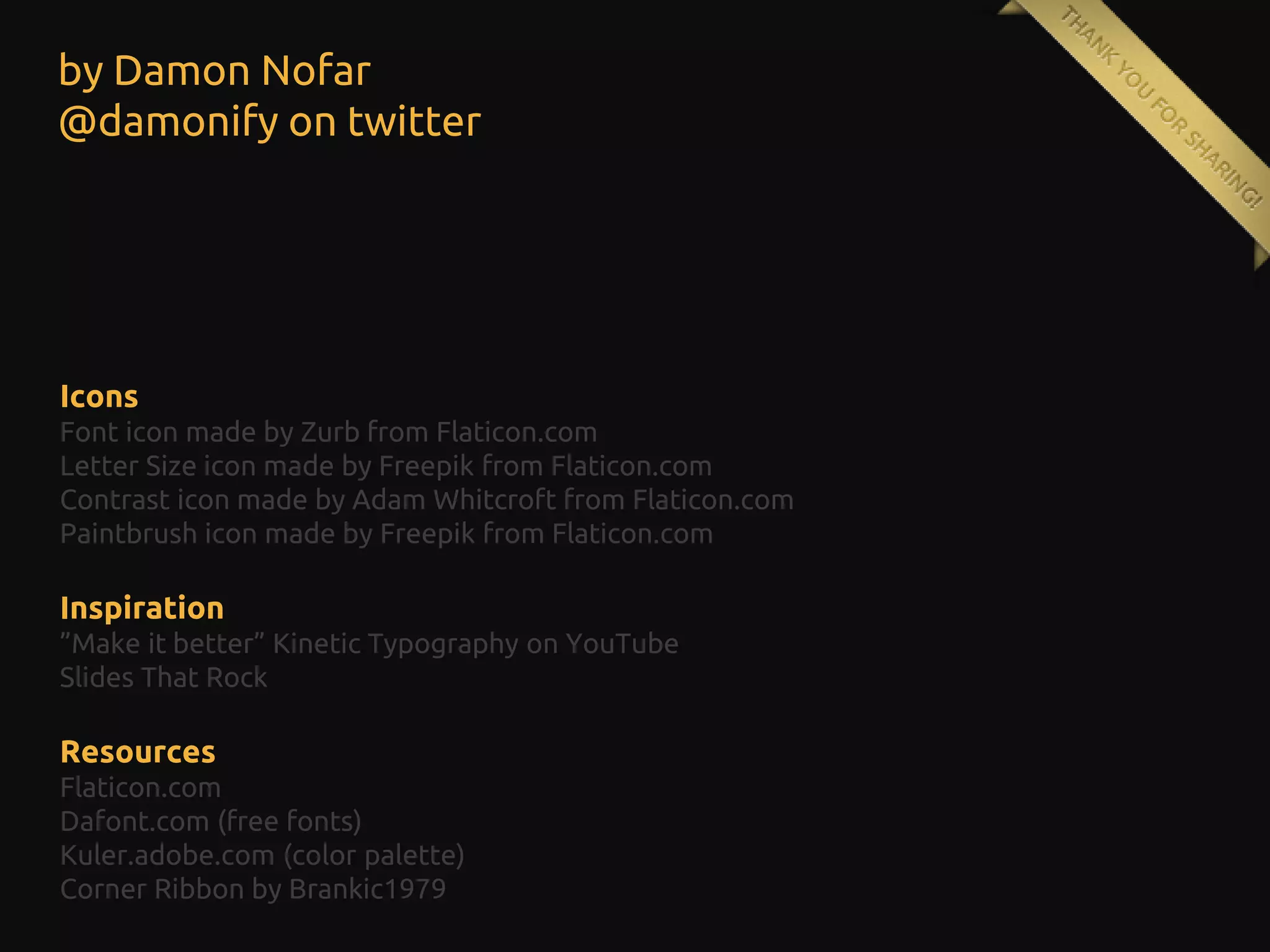 by Damon Nofar
@damonify on twitter

Icons
Font icon made by Zurb from Flaticon.com
Letter Size icon made by Freepik from Flaticon.com
Contrast icon made by Adam Whitcroft from Flaticon.com
Paintbrush icon made by Freepik from Flaticon.com

Inspiration
”Make it better” Kinetic Typography on YouTube
Slides That Rock

Resources
Flaticon.com
Dafont.com (free fonts)
Kuler.adobe.com (color palette)
Corner Ribbon by Brankic1979

 