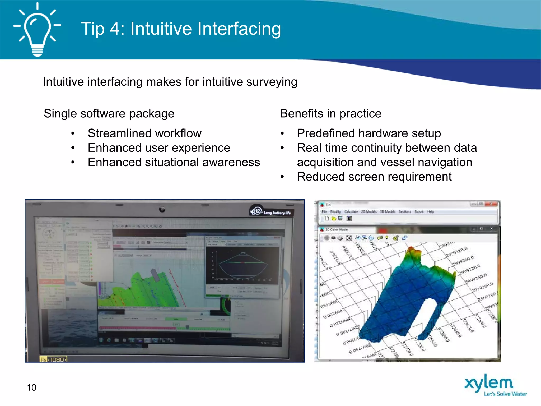 Tip 4: Intuitive Interfacing
Single software package
• Streamlined workflow
• Enhanced user experience
• Enhanced situational awareness
Benefits in practice
• Predefined hardware setup
• Real time continuity between data
acquisition and vessel navigation
• Reduced screen requirement
Intuitive interfacing makes for intuitive surveying
10
 