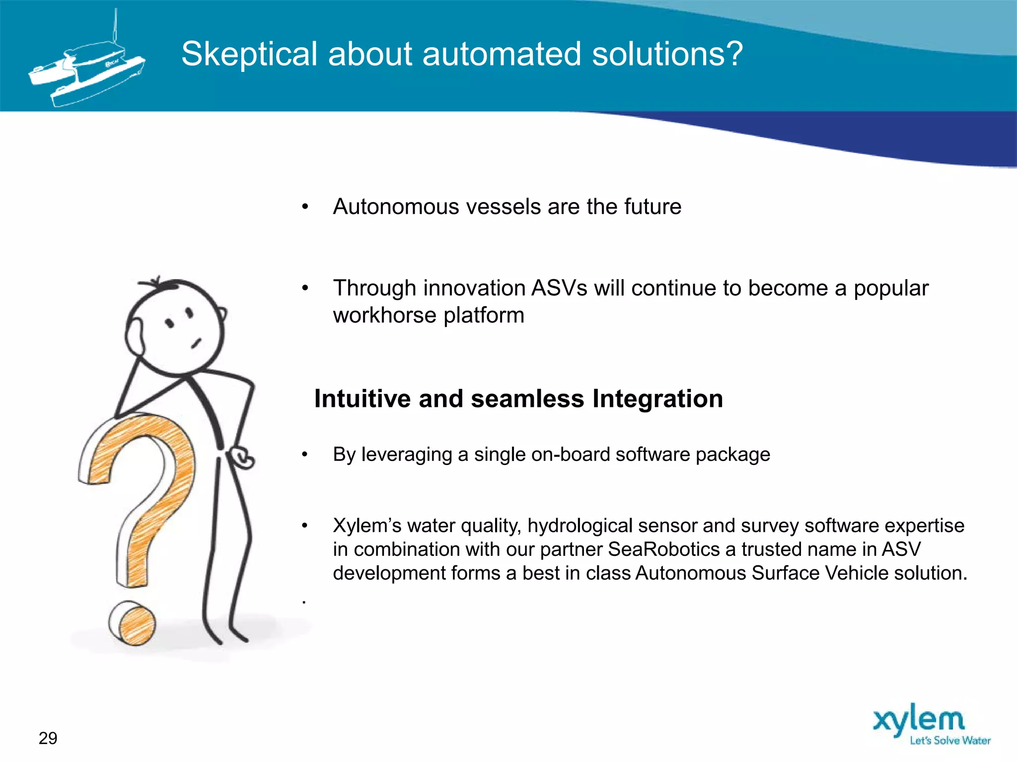 Skeptical about automated solutions?
29
• Autonomous vessels are the future
• Through innovation ASVs will continue to become a popular
workhorse platform
Intuitive and seamless Integration
• By leveraging a single on-board software package
• Xylem’s water quality, hydrological sensor and survey software expertise
in combination with our partner SeaRobotics a trusted name in ASV
development forms a best in class Autonomous Surface Vehicle solution.
.
 