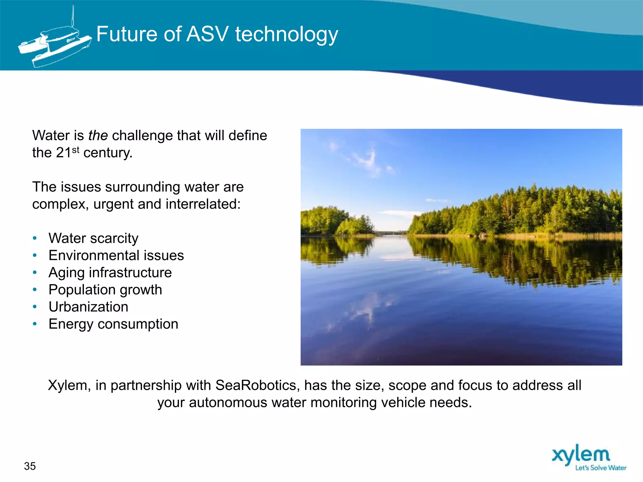 Water is the challenge that will define
the 21st century.
The issues surrounding water are
complex, urgent and interrelated:
• Water scarcity
• Environmental issues
• Aging infrastructure
• Population growth
• Urbanization
• Energy consumption
35
Xylem, in partnership with SeaRobotics, has the size, scope and focus to address all
your autonomous water monitoring vehicle needs.
Future of ASV technology
 