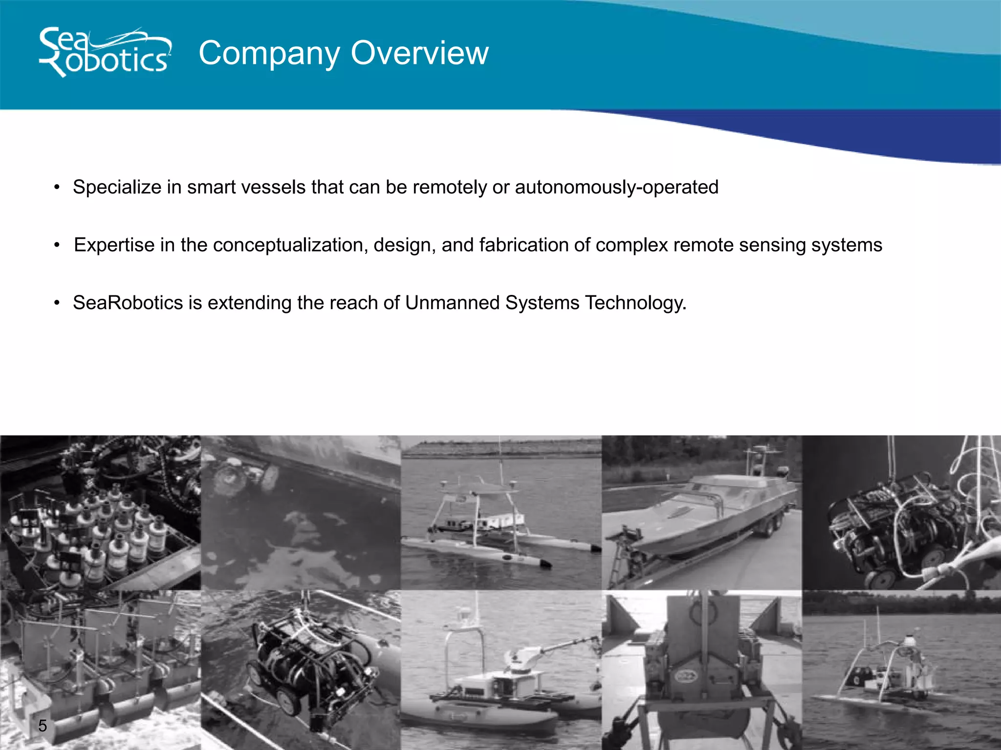 Company Overview
• Specialize in smart vessels that can be remotely or autonomously-operated
• Expertise in the conceptualization, design, and fabrication of complex remote sensing systems
• SeaRobotics is extending the reach of Unmanned Systems Technology.
5
 