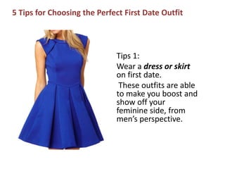 5 Tips for Choosing the Perfect First Date Outfit
Tips 1:
Wear a dress or skirt
on first date.
These outfits are able
to make you boost and
show off your
feminine side, from
men’s perspective.
 