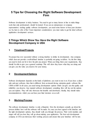 5 Tips for Choosing the Right Software Development
Firm
Software development is tricky business. You need to get so many factors in line to make things
work that only professionals should be trusted. If you are an entrepreneur or company
representative seeking quality software development, you need some factors to base your decision
on. So, here is a list of the 5 most important considerations you must make to get the ideal software
application development services.
5 Things Which Show You Have the Right Software
Development Company in USA
1 Timelined Projects
No project has ever succeeded without a strong timeline to define its development. Any company
which does not provide a well-defined timeline is probably not going to deliver. So, the first thing
you need to look out for is how the plot any project. When you bring them your requirements, they
should be able to give you a general roadmap. This will show they know what they are doing and
can give you the value you deserve for your money.
2 DevelopmentOptions
Software development depends on the kinds of platforms you want to run it on. If you have a client-
side end-user software, then that is different from an inward-facing enterprise-grade software like
CRM or ERP. In all cases, you need strong development options which can give you the quality and
reliability you deserve. Any reputed software development consulting firm will lay out the options
you can explore. They will also showcase the benefits and drawbacks. Ideally, they should make
recommendations which you can base your final decision on as well.
3 Working Process
The software development timeline is only a blueprint. How the developers actually go about the
process defines how well the software will be made. So, once you have agreed to the timeline and
the right development options, they should walk you through the process. Their work modules and
stages will tell you how they will go about making your application. The best web development
company in USA can showcase their working process and ensure that your timelines will be met.
 