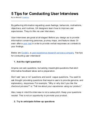 5 Tips for Conducting User Interviews
By Lia Bischoff, ​Codal Inc
______________________________________________________
By gathering information regarding users feelings, behaviors, motivations,
objectives, and routines, UX designers learn how to improve user
experiences. They do this via user interviews.
User interviews are great at all stages! Before you design as to provide
information concerning personas, journey maps, and feature ideas. Or
even after a ​user test​ in order to provide verbal responses as contexts to
your findings.
Below are ​Codal’s​, a​ ​user experience research services company​,​ five tips
for conducting user interviews!
1. Ask the right questions
Anyone can ask questions, but asking meaningful questions that elicit
informative feedback takes some preparation.
Don’t ask “yes or no” questions and avoid vague questions. You want to
ask thought provoking questions that require users to provide genuine, and
explanatory, responses. For example, “Why or why don’t you like the
checkout process?” or “Tell me about your experience using our product.”
Also, keep in mind the interview is not a sales pitch. Keep your questions
neutral. This is not an opportunity to promote your product.
2. Try to anticipate follow-up questions
 