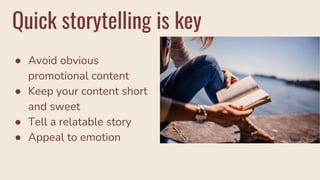 Quick storytelling is key
● Avoid obvious
promotional content
● Keep your content short
and sweet
● Tell a relatable story
● Appeal to emotion
 