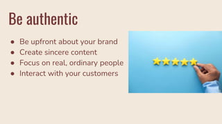 Be authentic
● Be upfront about your brand
● Create sincere content
● Focus on real, ordinary people
● Interact with your customers
 