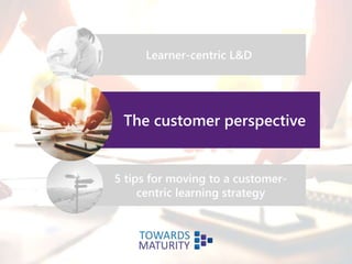 Learner-centric L&D
The customer perspective
5 tips for moving to a customer-
centric learning strategy
 
