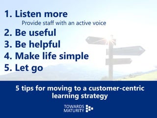 1. Listen more
Provide staff with an active voice
2. Be useful
3. Be helpful
4. Make life simple
5. Let go
5 tips for moving to a customer-centric
learning strategy
 