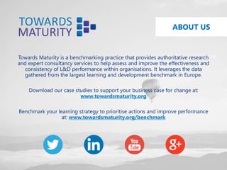 ABOUT US
Towards Maturity is a benchmarking practice that provides authoritative research
and expert consultancy services to help assess and improve the effectiveness and
consistency of L&D performance within organisations. It leverages the data
gathered from the largest learning and development benchmark in Europe.
Download our case studies to support your business case for change at:
www.towardsmaturity.org
Benchmark your learning strategy to prioritise actions and improve performance
at: www.towardsmaturity.org/benchmark
 