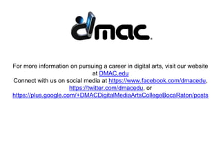For more information on pursuing a career in digital arts, visit our website
at DMAC.edu
Connect with us on social media at https://www.facebook.com/dmacedu,
https://twitter.com/dmacedu, or
https://plus.google.com/+DMACDigitalMediaArtsCollegeBocaRaton/posts
 