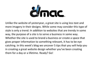Unlike the website of yesteryear, a great site is using less text and
more imagery in their designs. While some may consider this type of
style is only a trend. In addition to websites that are trendy in some
way, the purpose of a site is to serve a business in some way.
Whether the site is used to brand a business or create a space that
gives proper information to something relevant, it has to be eye
catching. In this week’s blog we uncover 5 tips that you will help you
in creating a great website design whether you’ve been creating
them for a day or a lifetime. Ready? Go!
 